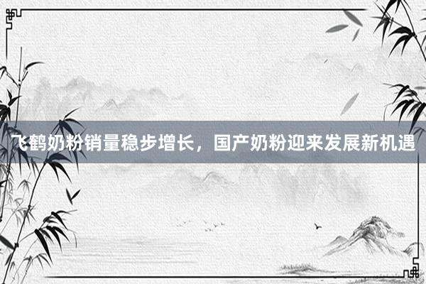 飞鹤奶粉销量稳步增长，国产奶粉迎来发展新机遇