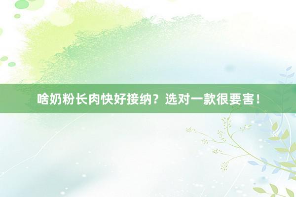 啥奶粉长肉快好接纳？选对一款很要害！