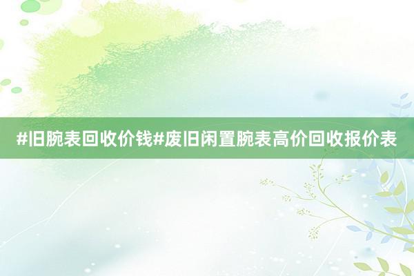 #旧腕表回收价钱#废旧闲置腕表高价回收报价表